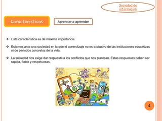 Caracteristicas Aprender a aprender
Sociedad de
informacion
 Esta caracteristica es de maxima importancia.
 Estamos ante una sociedad en la que el aprendizaje no es exclusivo de las instituciones educativas
ni de periodos concretos de la vida.
 La sociedad nos exige dar respuesta a los conflictos que nos plantean. Estas respuestas deben ser
rapida, fiable y respetuosas.
4
 