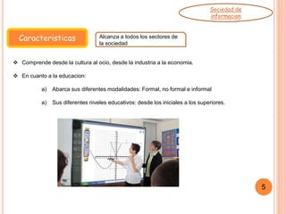 Caracteristicas Alcanza a todos los sectores de
la sociedad
Sociedad de
informacion
5
 Comprende desde la cultura al ocio, desde la industria a la economia.
 En cuanto a la educacion:
a) Abarca sus diferentes modalidades: Formal, no formal e informal
a) Sus diferentes niveles educativos: desde los iniciales a los superiores.
 