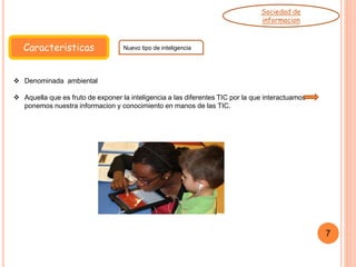 Caracteristicas Nuevo tipo de inteligencia
Sociedad de
informacion
7
 Denominada ambiental
 Aquella que es fruto de exponer la inteligencia a las diferentes TIC por la que interactuamos
ponemos nuestra informacion y conocimiento en manos de las TIC.
 