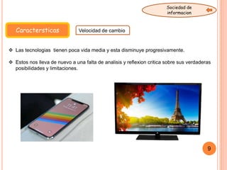 Caractersticas Velocidad de cambio
Sociedad de
informacion
9
 Las tecnologias tienen poca vida media y esta disminuye progresivamente.
 Estos nos lleva de nuevo a una falta de analisis y reflexion critica sobre sus verdaderas
posibilidades y limitaciones.
 
