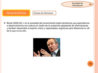 Caracteristicas Exceso de informacion
Sociedad de
informacion
 Binde (2005,20) « en la sociedad del conocimiento todos tendremos que aprendernos
a desenvolvernos con soltura en medio de la avalancha aplastante de informaciones
y tambien desarrollar el espiritu critico y capacidades cognitivas para diferenciar lo util
de lo que no es util».
10
 