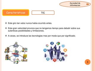 Caracteristicas TIC
Sociedad de
informacion
 Este giro tan veloz nunca habia ocurrido antes.
 Esta gran velocidad provoca que no tengamos tiempo para debatir sobre sus
autenticas posibilidades y limitaciones.
 A veces, se introduce las tecnologias mas por moda que por significado.
3
 
