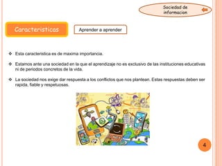 Caracteristicas Aprender a aprender
Sociedad de
informacion
 Esta caracteristica es de maxima importancia.
 Estamos ante una sociedad en la que el aprendizaje no es exclusivo de las instituciones educativas
ni de periodos concretos de la vida.
 La sociedad nos exige dar respuesta a los conflictos que nos plantean. Estas respuestas deben ser
rapida, fiable y respetuosas.
4
 
