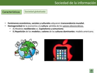Sociedad globalizada
• Fenómenos económicos, sociales y culturales adquieren transcendencia mundial.
• Homogeneidad de la economía y la cultura: pérdida de los valores idiosincráticos.
• A) Modelos neoliberales vs. Capitalismo y comunismo.
• B) Repetición de los modelos y valores de las culturas dominantes: modelo americano.
Sociedad de la información
Características
 