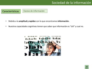 Exceso de información
• Debido a la amplitud y rapidez con la que encontramos información.
• Nuestras capacidades cognitivas tienen que saber que información es “útil” y cual no.
Sociedad de la información
Características
 