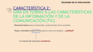 GIRA EN TORNO A LAS CARACTERÍSTICAS
DE LA INFORMACIÓN Y DE LA
COMUNICACIÓN (TIC)
Elemento básico para el desarrollo y potenciación de la sociedad.
Mayor velocidad de aparición respecto otras tecnologías > ¿utilidad?
La mayoría de veces por esnobismo.
CARACTERÍSTICA 2 :
Sociedad de la Información
 