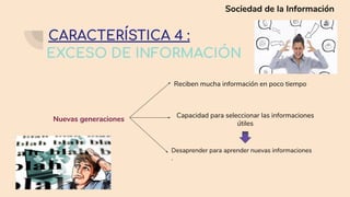 EXCESO DE INFORMACIÓN
Nuevas generaciones
Reciben mucha información en poco tiempo
Capacidad para seleccionar las informaciones
útiles
Desaprender para aprender nuevas informaciones
.
CARACTERÍSTICA 4 :
Sociedad de la Información
 