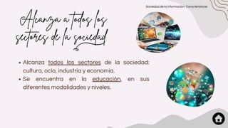 Alcanza a todos los
sectores de la sociedad
Alcanza todos los sectores de la sociedad:
cultura, ocio, industria y economía.
Se encuentra en la educación, en sus
diferentes modalidades y niveles.
Sociedad de la información: Características
 