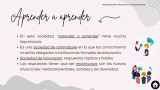 Aprender a aprender
En esta sociedad, "aprender a aprender" tiene mucha
importancia.
Es una sociedad de aprendizaje en la que los conocimiento
no están relegados a instituciones formales de educación.
Sociedad de innovación: respuestas rápidas y fiables.
Las respuestas tienen que ser respetuosas con las nuevas
situaciones: medioambientales, sociales y de diversidad.
Sociedad de la información: Características
 