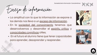 Exceso de información
La amplitud con la que la información se expone a
los demás nos lleva a un exceso de información.
En la sociedad del conocimiento tenemos que
desenvolvernos y desarrollar el espíritu crítico y
capacidades cognitivas útiles.
En el futuro el alumno tiene que tener capacidades
para aprender, desaprender y reaprender.
Sociedad de la información: Características
 