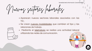 Aparecen nuevos sectores laborales asociados con las
TIC.
Se crean nuevas modalidades que cambian el tipo y las
relaciones de trabajo.
Mediante el teletrabajo se realiza una actividad laboral
utilizando las redes de comunicación.
Nuevos sectores laborales
Sociedad de la información: Características
 