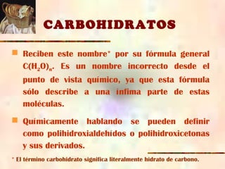 CARBOHIDRATOS
 Reciben este nombre* por su fórmula general
C(H2O)n. Es un nombre incorrecto desde el
punto de vista químico, ya que esta fórmula
sólo describe a una ínfima parte de estas
moléculas.
 Químicamente hablando se pueden definir
como polihidroxialdehídos o polihidroxicetonas
y sus derivados.
* El término carbohidrato significa literalmente hidrato de carbono.
 
