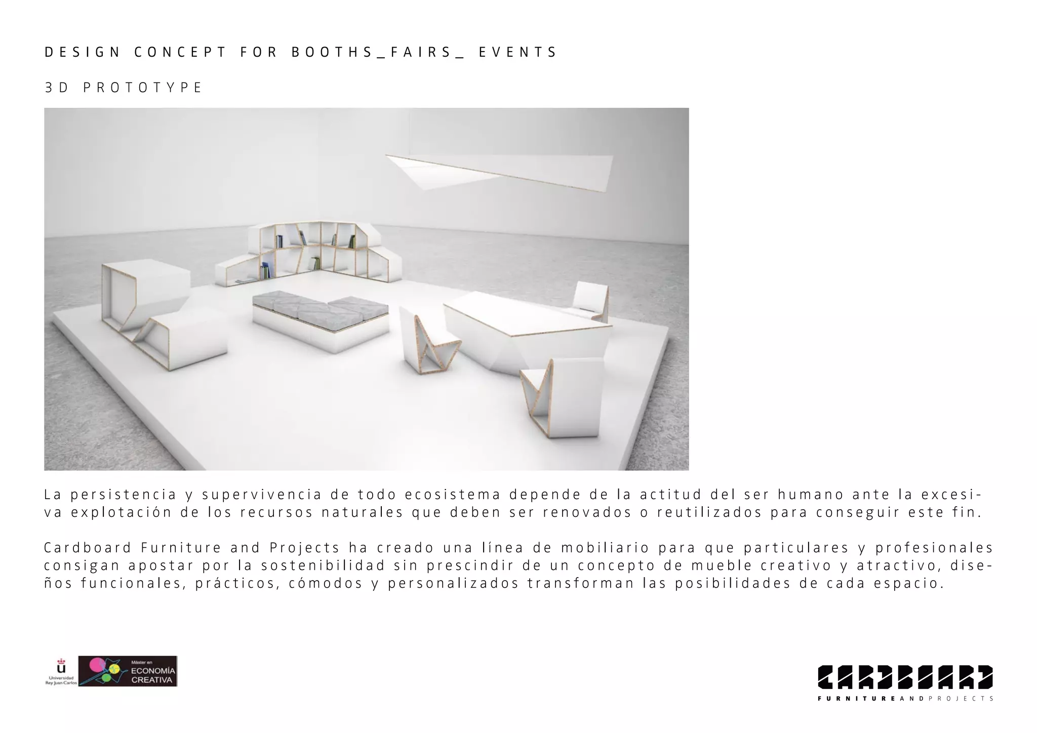 D E S I G N C O N C E P T F O R B O O T H S _ F A I R S _ E V E N T S
3 D P R O T O T Y P E
L a p e r s i s t e n c i a y s u p e r v i v e n c i a d e t o d o e c o s i s t e m a d e p e n d e d e l a a c t i t u d d e l s e r h u m a n o a n t e l a e x c e s i -
v a e x p l o t a c i ó n d e l o s r e c u r s o s n a t u r a l e s q u e d e b e n s e r r e n o v a d o s o r e u t i l i z a d o s p a r a c o n s e g u i r e s t e f i n .
C a r d b o a r d F u r n i t u r e a n d P r o j e c t s h a c r e a d o u n a l í n e a d e m o b i l i a r i o p a r a q u e p a r t i c u l a r e s y p r o f e s i o n a l e s
c o n s i g a n a p o s t a r p o r l a s o s t e n i b i l i d a d s i n p r e s c i n d i r d e u n c o n c e p t o d e m u e b l e c r e a t i v o y a t r a c t i v o , d i s e -
ñ o s f u n c i o n a l e s , p r á c t i c o s , c ó m o d o s y p e r s o n a l i z a d o s t r a n s f o r m a n l a s p o s i b i l i d a d e s d e c a d a e s p a c i o .
 