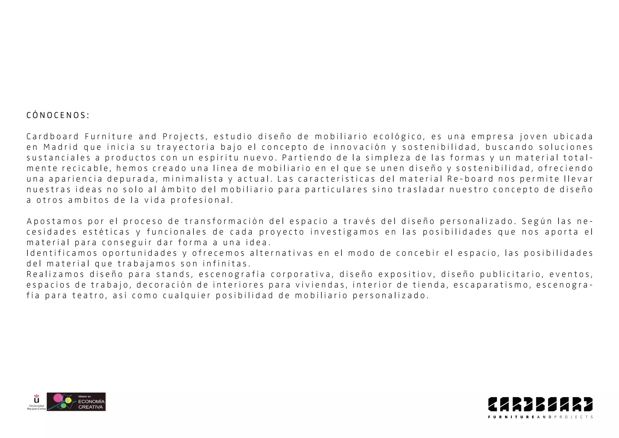 C Ó N O C E N O S :
C a r d b o a r d F u r n i t u r e a n d P r o j e c t s , e s t u d i o d i s e ñ o d e m o b i l i a r i o e c o l ó g i c o , e s u n a e m p r e s a j o v e n u b i c a d a
e n M a d r i d q u e i n i c i a s u t r a y e c t o r i a b a j o e l c o n c e p t o d e i n n o v a c i ó n y s o s t e n i b i l i d a d , b u s c a n d o s o l u c i o n e s
s u s t a n c i a l e s a p r o d u c t o s c o n u n e s p í r i t u n u e v o . P a r t i e n d o d e l a s i m p l e z a d e l a s f o r m a s y u n m a t e r i a l t o t a l -
m e n t e r e c i c a b l e , h e m o s c r e a d o u n a l í n e a d e m o b i l i a r i o e n e l q u e s e u n e n d i s e ñ o y s o s t e n i b i l i d a d , o f r e c i e n d o
u n a a p a r i e n c i a d e p u r a d a , m i n i m a l i s t a y a c t u a l . L a s c a r a c t e r í s t i c a s d e l m a t e r i a l R e - b o a r d n o s p e r m i t e l l e v a r
n u e s t r a s i d e a s n o s o l o a l á m b i t o d e l m o b i l i a r i o p a r a p a r t i c u l a r e s s i n o t r a s l a d a r n u e s t r o c o n c e p t o d e d i s e ñ o
a o t r o s a m b i t o s d e l a v i d a p r o f e s i o n a l .
A p o s t a m o s p o r e l p r o c e s o d e t r a n s f o r m a c i ó n d e l e s p a c i o a t r a v é s d e l d i s e ñ o p e r s o n a l i z a d o . S e g ú n l a s n e -
c e s i d a d e s e s t é t i c a s y f u n c i o n a l e s d e c a d a p r o y e c t o i n v e s t i g a m o s e n l a s p o s i b i l i d a d e s q u e n o s a p o r t a e l
m a t e r i a l p a r a c o n s e g u i r d a r f o r m a a u n a i d e a .
I d e n t i f i c a m o s o p o r t u n i d a d e s y o f r e c e m o s a l t e r n a t i v a s e n e l m o d o d e c o n c e b i r e l e s p a c i o , l a s p o s i b i l i d a d e s
d e l m a t e r i a l q u e t r a b a j a m o s s o n i n f i n i t a s .
R e a l i z a m o s d i s e ñ o p a r a s t a n d s , e s c e n o g r a f í a c o r p o r a t i v a , d i s e ñ o e x p o s i t i o v , d i s e ñ o p u b l i c i t a r i o , e v e n t o s ,
e s p a c i o s d e t r a b a j o , d e c o r a c i ó n d e i n t e r i o r e s p a r a v i v i e n d a s , i n t e r i o r d e t i e n d a , e s c a p a r a t i s m o , e s c e n o g r a -
f í a p a r a t e a t r o , a s í c o m o c u a l q u i e r p o s i b i l i d a d d e m o b i l i a r i o p e r s o n a l i z a d o .
 