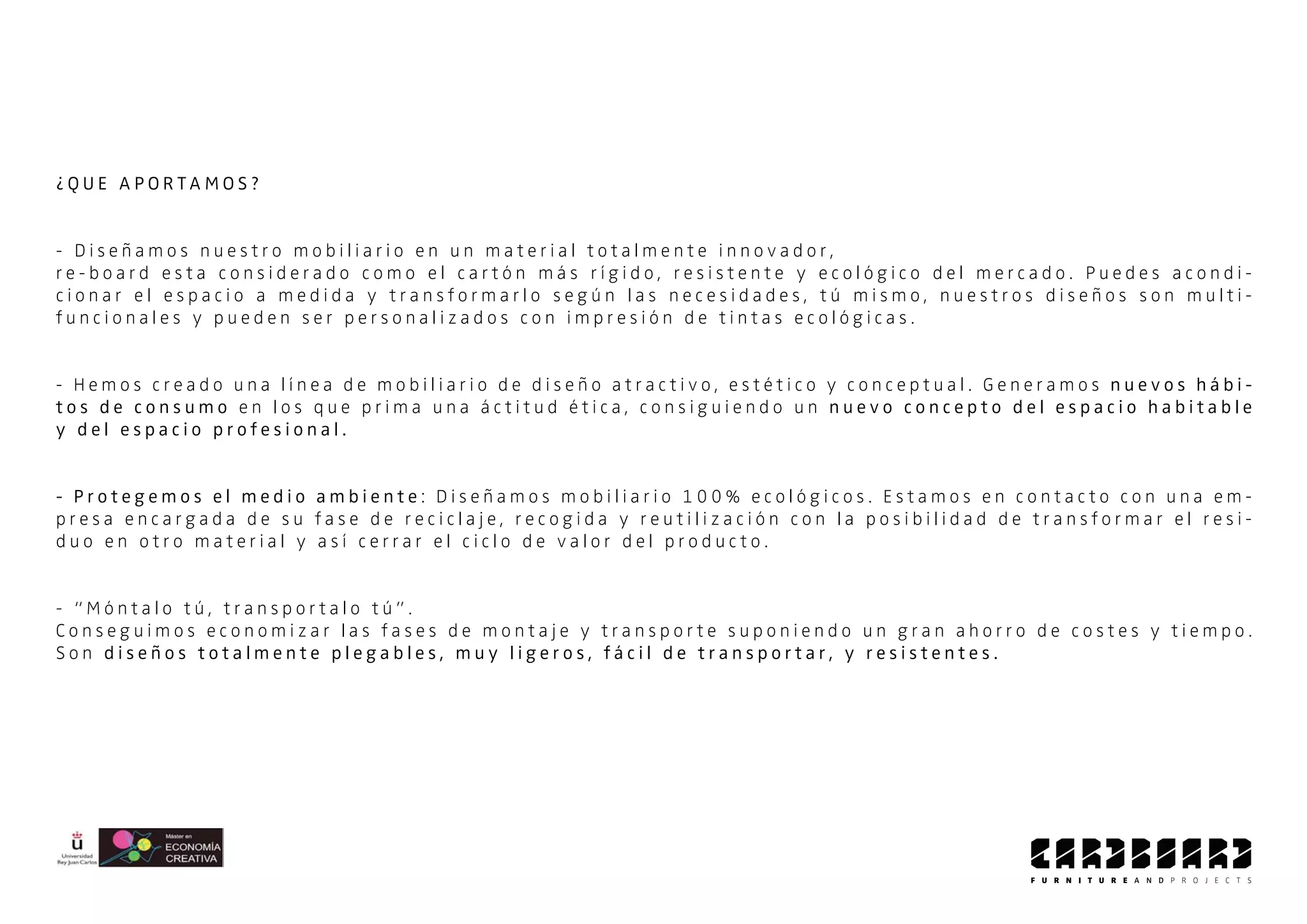 ¿ Q U E A P O R T A M O S ?
- D i s e ñ a m o s n u e s t r o m o b i l i a r i o e n u n m a t e r i a l t o t a l m e n t e i n n o v a d o r ,
r e - b o a r d e s t a c o n s i d e r a d o c o m o e l c a r t ó n m á s r í g i d o , r e s i s t e n t e y e c o l ó g i c o d e l m e r c a d o . P u e d e s a c o n d i -
c i o n a r e l e s p a c i o a m e d i d a y t r a n s f o r m a r l o s e g ú n l a s n e c e s i d a d e s , t ú m i s m o , n u e s t r o s d i s e ñ o s s o n m u l t i -
f u n c i o n a l e s y p u e d e n s e r p e r s o n a l i z a d o s c o n i m p r e s i ó n d e t i n t a s e c o l ó g i c a s .
- H e m o s c r e a d o u n a l í n e a d e m o b i l i a r i o d e d i s e ñ o a t r a c t i v o , e s t é t i c o y c o n c e p t u a l . G e n e r a m o s n u e v o s h á b i -
t o s d e c o n s u m o e n l o s q u e p r i m a u n a á c t i t u d é t i c a , c o n s i g u i e n d o u n n u e v o c o n c e p t o d e l e s p a c i o h a b i t a b l e
y d e l e s p a c i o p r o f e s i o n a l .
- P r o t e g e m o s e l m e d i o a m b i e n t e : D i s e ñ a m o s m o b i l i a r i o 1 0 0 % e c o l ó g i c o s . E s t a m o s e n c o n t a c t o c o n u n a e m -
p r e s a e n c a r g a d a d e s u f a s e d e r e c i c l a j e , r e c o g i d a y r e u t i l i z a c i ó n c o n l a p o s i b i l i d a d d e t r a n s f o r m a r e l r e s i -
d u o e n o t r o m a t e r i a l y a s í c e r r a r e l c i c l o d e v a l o r d e l p r o d u c t o .
- “ M ó n t a l o t ú , t r a n s p o r t a l o t ú ” .
C o n s e g u i m o s e c o n o m i z a r l a s f a s e s d e m o n t a j e y t r a n s p o r t e s u p o n i e n d o u n g r a n a h o r r o d e c o s t e s y t i e m p o .
S o n d i s e ñ o s t o t a l m e n t e p l e g a b l e s , m u y l i g e r o s , f á c i l d e t r a n s p o r t a r , y r e s i s t e n t e s .
 