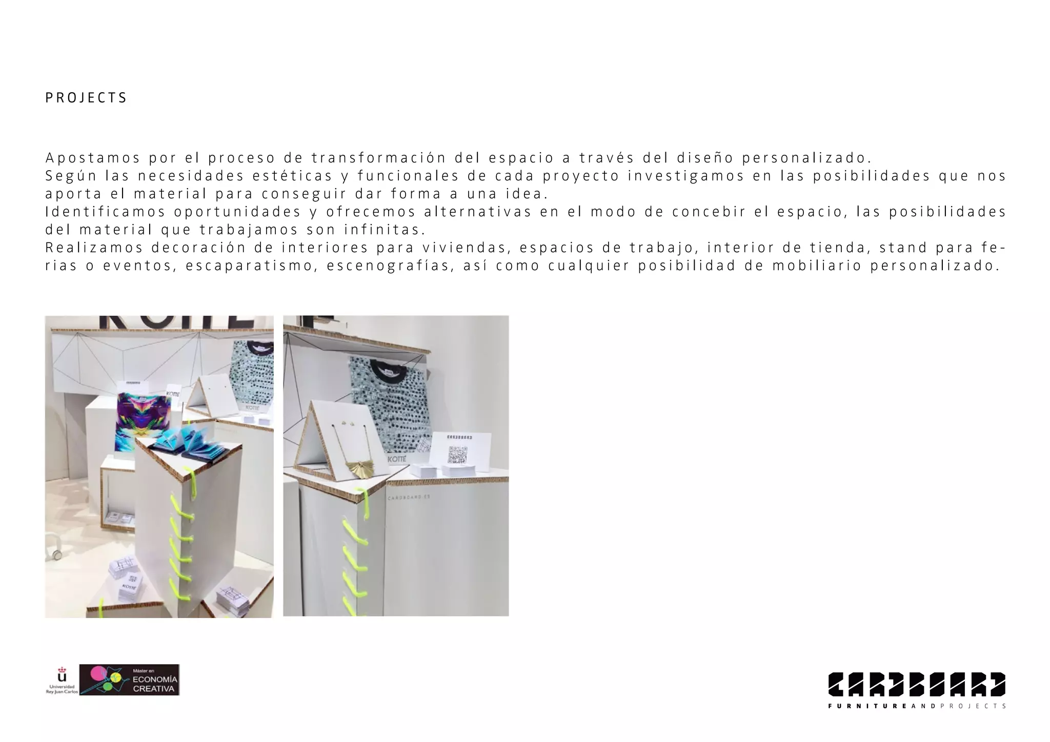A p o s t a m o s p o r e l p r o c e s o d e t r a n s f o r m a c i ó n d e l e s p a c i o a t r a v é s d e l d i s e ñ o p e r s o n a l i z a d o .
S e g ú n l a s n e c e s i d a d e s e s t é t i c a s y f u n c i o n a l e s d e c a d a p r o y e c t o i n v e s t i g a m o s e n l a s p o s i b i l i d a d e s q u e n o s
a p o r t a e l m a t e r i a l p a r a c o n s e g u i r d a r f o r m a a u n a i d e a .
I d e n t i f i c a m o s o p o r t u n i d a d e s y o f r e c e m o s a l t e r n a t i v a s e n e l m o d o d e c o n c e b i r e l e s p a c i o , l a s p o s i b i l i d a d e s
d e l m a t e r i a l q u e t r a b a j a m o s s o n i n f i n i t a s .
R e a l i z a m o s d e c o r a c i ó n d e i n t e r i o r e s p a r a v i v i e n d a s , e s p a c i o s d e t r a b a j o , i n t e r i o r d e t i e n d a , s t a n d p a r a f e -
r i a s o e v e n t o s , e s c a p a r a t i s m o , e s c e n o g r a f í a s , a s í c o m o c u a l q u i e r p o s i b i l i d a d d e m o b i l i a r i o p e r s o n a l i z a d o .
P R O J E C T S
 