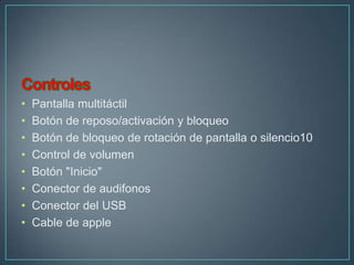 •   Pantalla multitáctil
•   Botón de reposo/activación y bloqueo
•   Botón de bloqueo de rotación de pantalla o silencio10
•   Control de volumen
•   Botón "Inicio"
•   Conector de audifonos
•   Conector del USB
•   Cable de apple
 