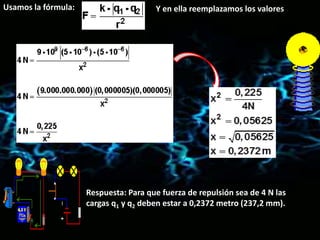 Usamos la fórmula: Y en ella reemplazamos los valores
Respuesta: Para que fuerza de repulsión sea de 4 N las
cargas q1 y q2 deben estar a 0,2372 metro (237,2 mm).
 