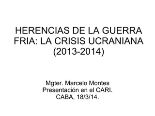 HERENCIAS DE LA GUERRA FRIA: LA CRISIS UCRANIANA (2013-2014) 
Mgter. Marcelo Montes 
Presentación en el CARI. 
CABA, 18/3/14.  