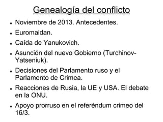 Genealogía del conflicto 
Noviembre de 2013. Antecedentes. 
Euromaidan. 
Caída de Yanukovich. 
Asunción del nuevo Gobierno (Turchinov- Yatseniuk). 
Decisiones del Parlamento ruso y el Parlamento de Crimea. 
Reacciones de Rusia, la UE y USA. El debate en la ONU. 
Apoyo prorruso en el referéndum crimeo del 16/3. 
 