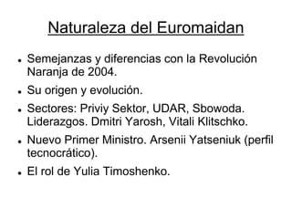 Naturaleza del Euromaidan 
Semejanzas y diferencias con la Revolución Naranja de 2004. 
Su origen y evolución. 
Sectores: Priviy Sektor, UDAR, Sbowoda. Liderazgos. Dmitri Yarosh, Vitali Klitschko. 
Nuevo Primer Ministro. Arsenii Yatseniuk (perfil tecnocrático). 
El rol de Yulia Timoshenko.  