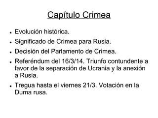 Capítulo Crimea 
Evolución histórica. 
Significado de Crimea para Rusia. 
Decisión del Parlamento de Crimea. 
Referéndum del 16/3/14. Triunfo contundente a favor de la separación de Ucrania y la anexión a Rusia. 
Tregua hasta el viernes 21/3. Votación en la Duma rusa.  
