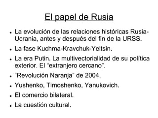 El papel de Rusia 
La evolución de las relaciones históricas Rusia- Ucrania, antes y después del fin de la URSS. 
La fase Kuchma-Kravchuk-Yeltsin. 
La era Putin. La multivectorialidad de su política exterior. El “extranjero cercano”. 
“Revolución Naranja” de 2004. 
Yushenko, Timoshenko, Yanukovich. 
El comercio bilateral. 
La cuestión cultural.  