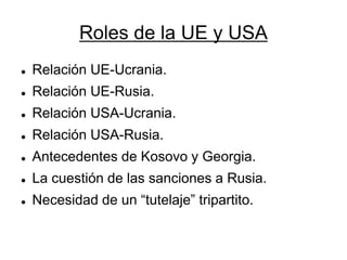 Roles de la UE y USA 
Relación UE-Ucrania. 
Relación UE-Rusia. 
Relación USA-Ucrania. 
Relación USA-Rusia. 
Antecedentes de Kosovo y Georgia. 
La cuestión de las sanciones a Rusia. 
Necesidad de un “tutelaje” tripartito. 
 