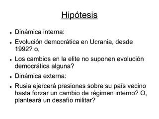 Hipótesis 
Dinámica interna: 
Evolución democrática en Ucrania, desde 1992? o, 
Los cambios en la elite no suponen evolución democrática alguna? 
Dinámica externa: 
Rusia ejercerá presiones sobre su país vecino hasta forzar un cambio de régimen interno? O, planteará un desafío militar?  