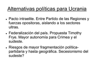 Alternativas políticas para Ucrania 
Pacto intraelite. Entre Partido de las Regiones y fuerzas opositoras, aislando a los sectores ultras. 
Federalización del país. Propuesta Timothy Frye. Mayor autonomía para Crimea y el sudeste. 
Riesgos de mayor fragmentación política- partidaria y hasta geográfica. Secesionismo del sudeste?  