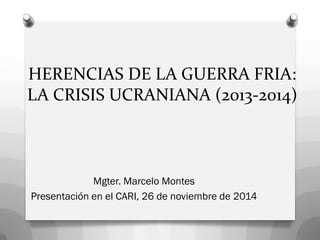HERENCIAS DE LA GUERRA FRIA: LA CRISIS UCRANIANA (2013-2014) 
Mgter. Marcelo Montes 
Presentación en el CARI, 26 de noviembre de 2014  