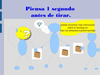 Piensa 1 segundo
antes de tirar.
podrás encontrar más información
 sobre el reciclaje en:
http://es.wikipedia.org/wiki/reciclaje
 