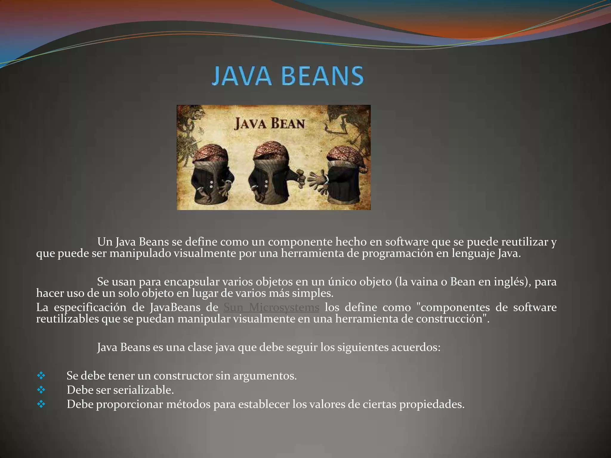 Un Java Beans se define como un componente hecho en software que se puede reutilizar y
que puede ser manipulado visualmente por una herramienta de programación en lenguaje Java.
Se usan para encapsular varios objetos en un único objeto (la vaina o Bean en inglés), para
hacer uso de un solo objeto en lugar de varios más simples.
La especificación de JavaBeans de Sun Microsystems los define como "componentes de software
reutilizables que se puedan manipular visualmente en una herramienta de construcción".
Java Beans es una clase java que debe seguir los siguientes acuerdos:
 Se debe tener un constructor sin argumentos.
 Debe ser serializable.
 Debe proporcionar métodos para establecer los valores de ciertas propiedades.
 