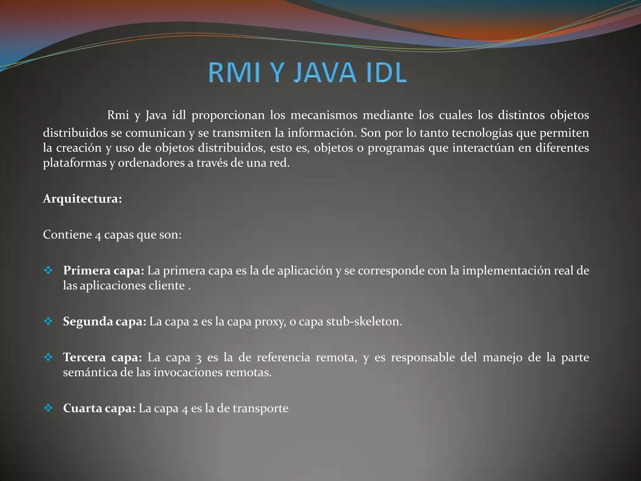 Rmi y Java idl proporcionan los mecanismos mediante los cuales los distintos objetos
distribuidos se comunican y se transmiten la información. Son por lo tanto tecnologías que permiten
la creación y uso de objetos distribuidos, esto es, objetos o programas que interactúan en diferentes
plataformas y ordenadores a través de una red.
Arquitectura:
Contiene 4 capas que son:
 Primera capa: La primera capa es la de aplicación y se corresponde con la implementación real de
las aplicaciones cliente .
 Segunda capa: La capa 2 es la capa proxy, o capa stub-skeleton.
 Tercera capa: La capa 3 es la de referencia remota, y es responsable del manejo de la parte
semántica de las invocaciones remotas.
 Cuarta capa: La capa 4 es la de transporte
 