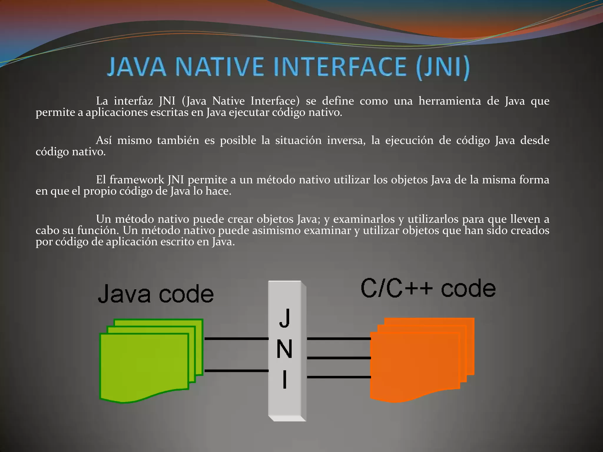 La interfaz JNI (Java Native Interface) se define como una herramienta de Java que
permite a aplicaciones escritas en Java ejecutar código nativo.
Así mismo también es posible la situación inversa, la ejecución de código Java desde
código nativo.
El framework JNI permite a un método nativo utilizar los objetos Java de la misma forma
en que el propio código de Java lo hace.
Un método nativo puede crear objetos Java; y examinarlos y utilizarlos para que lleven a
cabo su función. Un método nativo puede asimismo examinar y utilizar objetos que han sido creados
por código de aplicación escrito en Java.
 