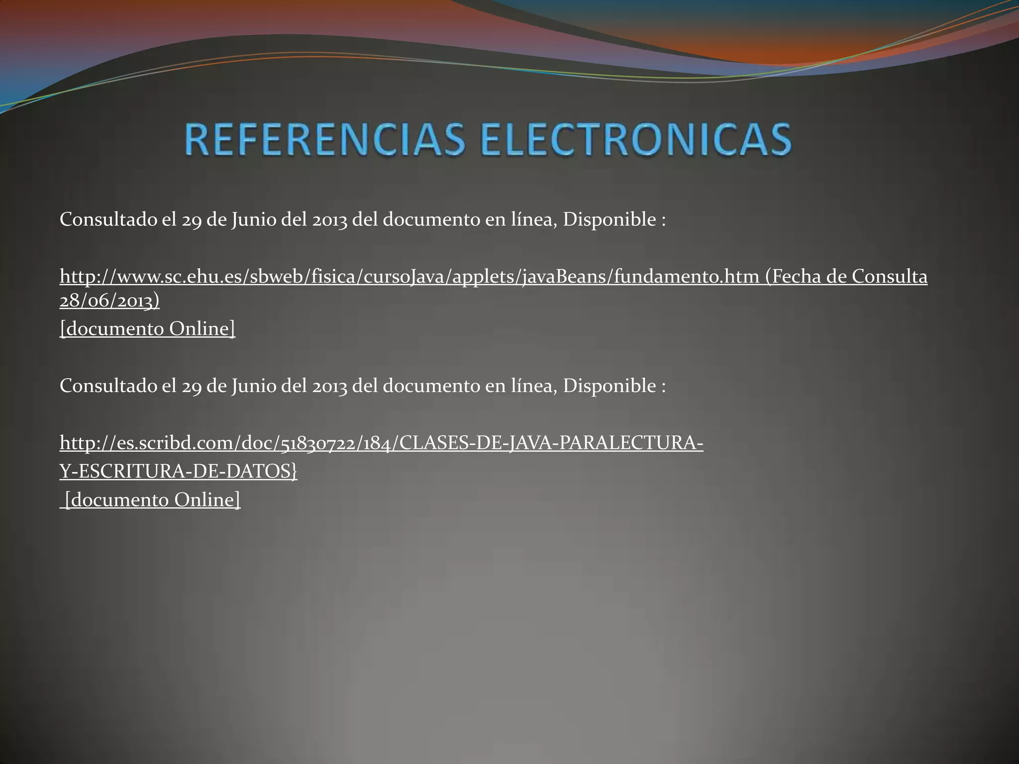 Consultado el 29 de Junio del 2013 del documento en línea, Disponible :
http://www.sc.ehu.es/sbweb/fisica/cursoJava/applets/javaBeans/fundamento.htm (Fecha de Consulta
28/06/2013)
[documento Online]
Consultado el 29 de Junio del 2013 del documento en línea, Disponible :
http://es.scribd.com/doc/51830722/184/CLASES-DE-JAVA-PARALECTURA-
Y-ESCRITURA-DE-DATOS}
[documento Online]
 