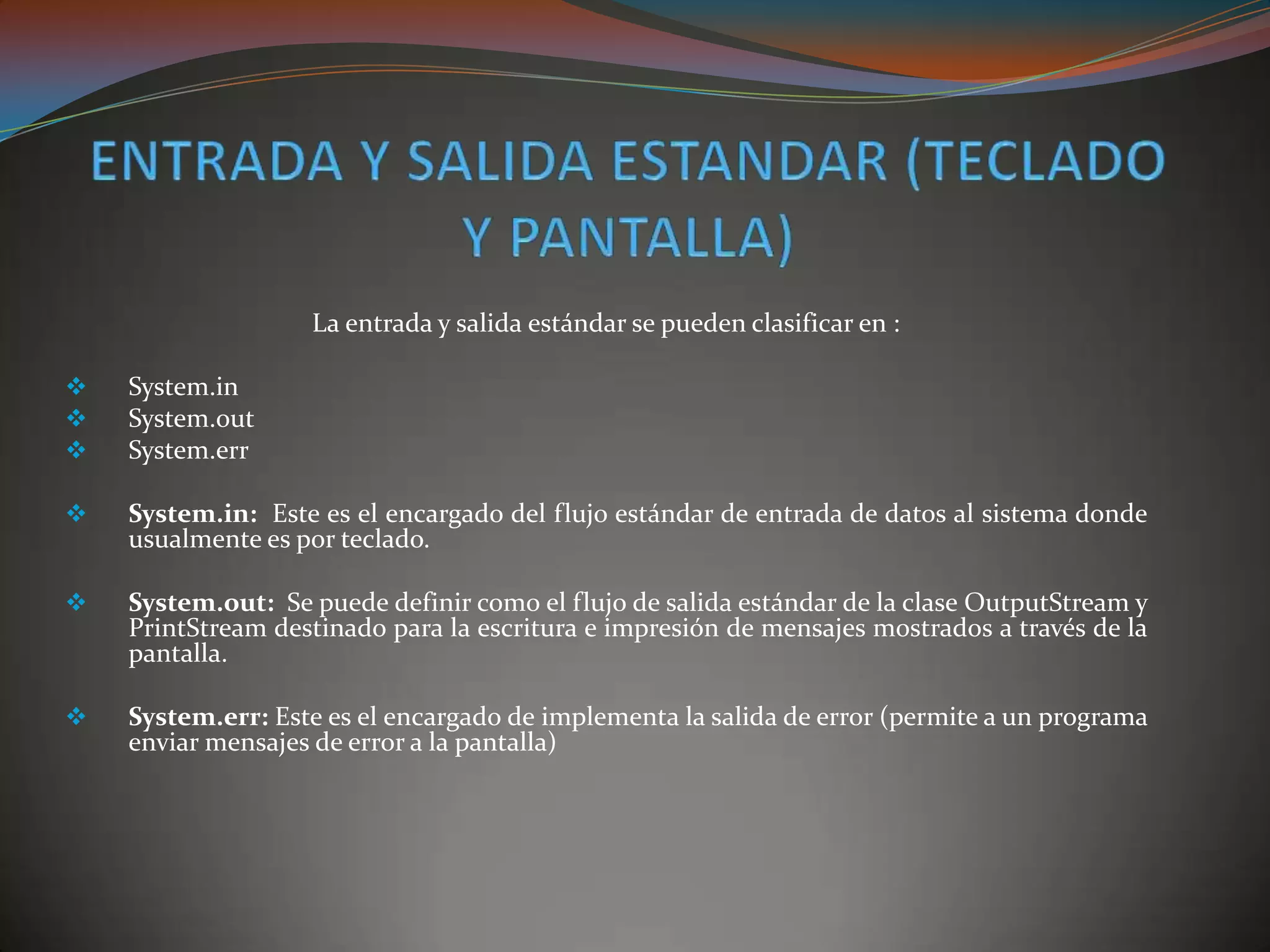 La entrada y salida estándar se pueden clasificar en :
 System.in
 System.out
 System.err
 System.in: Este es el encargado del flujo estándar de entrada de datos al sistema donde
usualmente es por teclado.
 System.out: Se puede definir como el flujo de salida estándar de la clase OutputStream y
PrintStream destinado para la escritura e impresión de mensajes mostrados a través de la
pantalla.
 System.err: Este es el encargado de implementa la salida de error (permite a un programa
enviar mensajes de error a la pantalla)
 