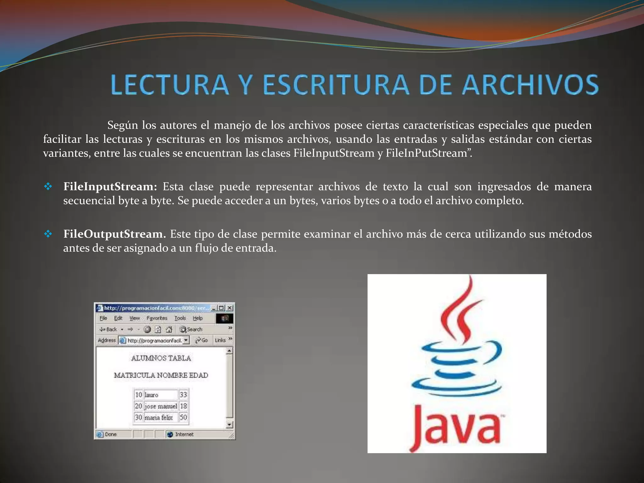 Según los autores el manejo de los archivos posee ciertas características especiales que pueden
facilitar las lecturas y escrituras en los mismos archivos, usando las entradas y salidas estándar con ciertas
variantes, entre las cuales se encuentran las clases FileInputStream y FileInPutStream”.
 FileInputStream: Esta clase puede representar archivos de texto la cual son ingresados de manera
secuencial byte a byte. Se puede acceder a un bytes, varios bytes o a todo el archivo completo.
 FileOutputStream. Este tipo de clase permite examinar el archivo más de cerca utilizando sus métodos
antes de ser asignado a un flujo de entrada.
 