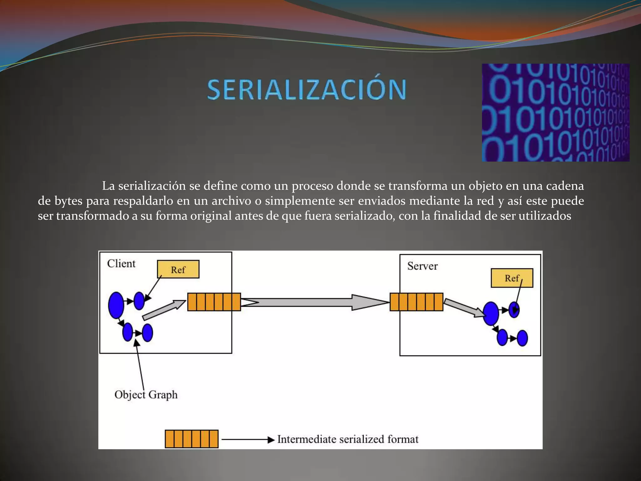 La serialización se define como un proceso donde se transforma un objeto en una cadena
de bytes para respaldarlo en un archivo o simplemente ser enviados mediante la red y así este puede
ser transformado a su forma original antes de que fuera serializado, con la finalidad de ser utilizados
 