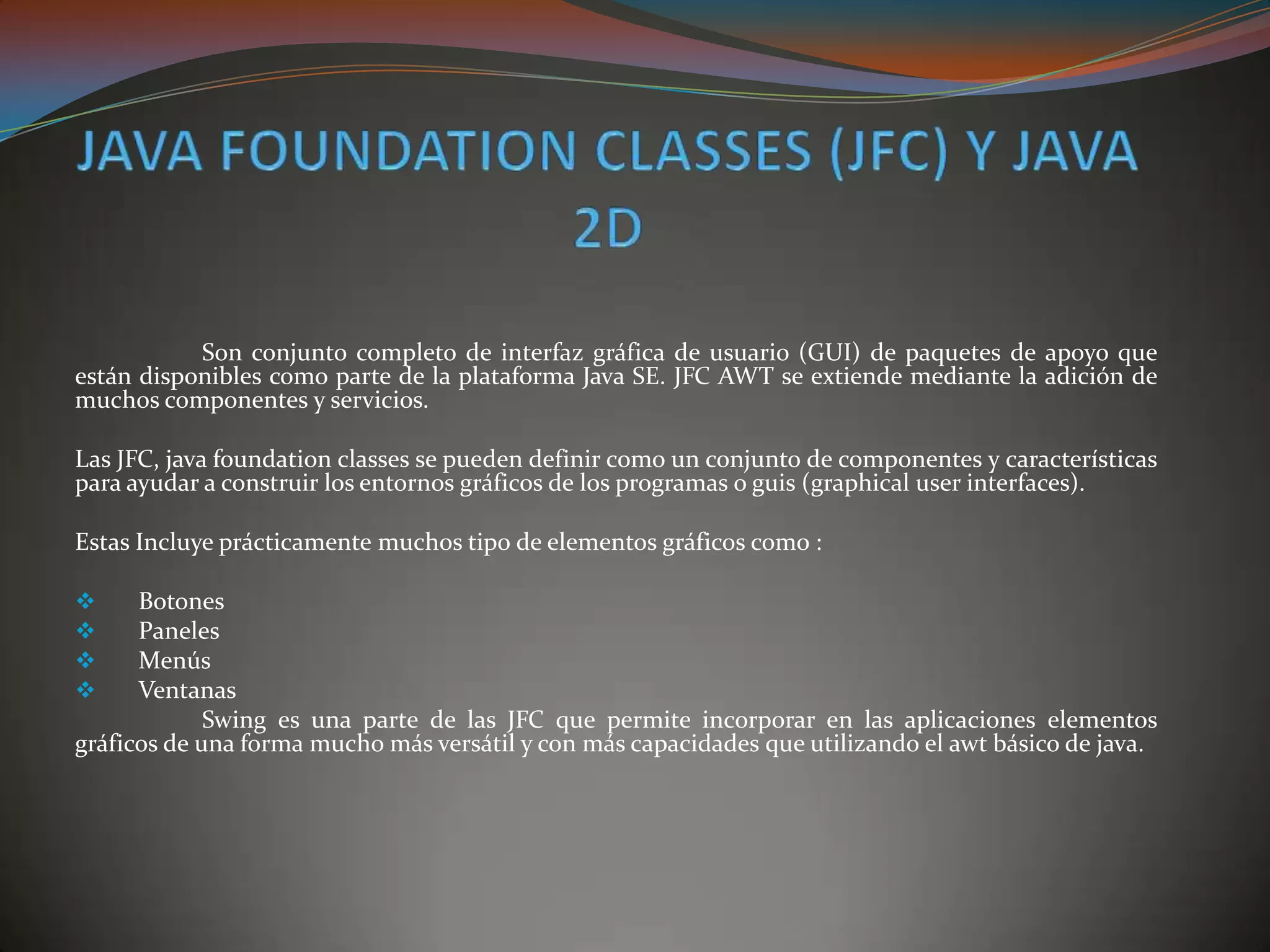 Son conjunto completo de interfaz gráfica de usuario (GUI) de paquetes de apoyo que
están disponibles como parte de la plataforma Java SE. JFC AWT se extiende mediante la adición de
muchos componentes y servicios.
Las JFC, java foundation classes se pueden definir como un conjunto de componentes y características
para ayudar a construir los entornos gráficos de los programas o guis (graphical user interfaces).
Estas Incluye prácticamente muchos tipo de elementos gráficos como :
 Botones
 Paneles
 Menús
 Ventanas
Swing es una parte de las JFC que permite incorporar en las aplicaciones elementos
gráficos de una forma mucho más versátil y con más capacidades que utilizando el awt básico de java.
 