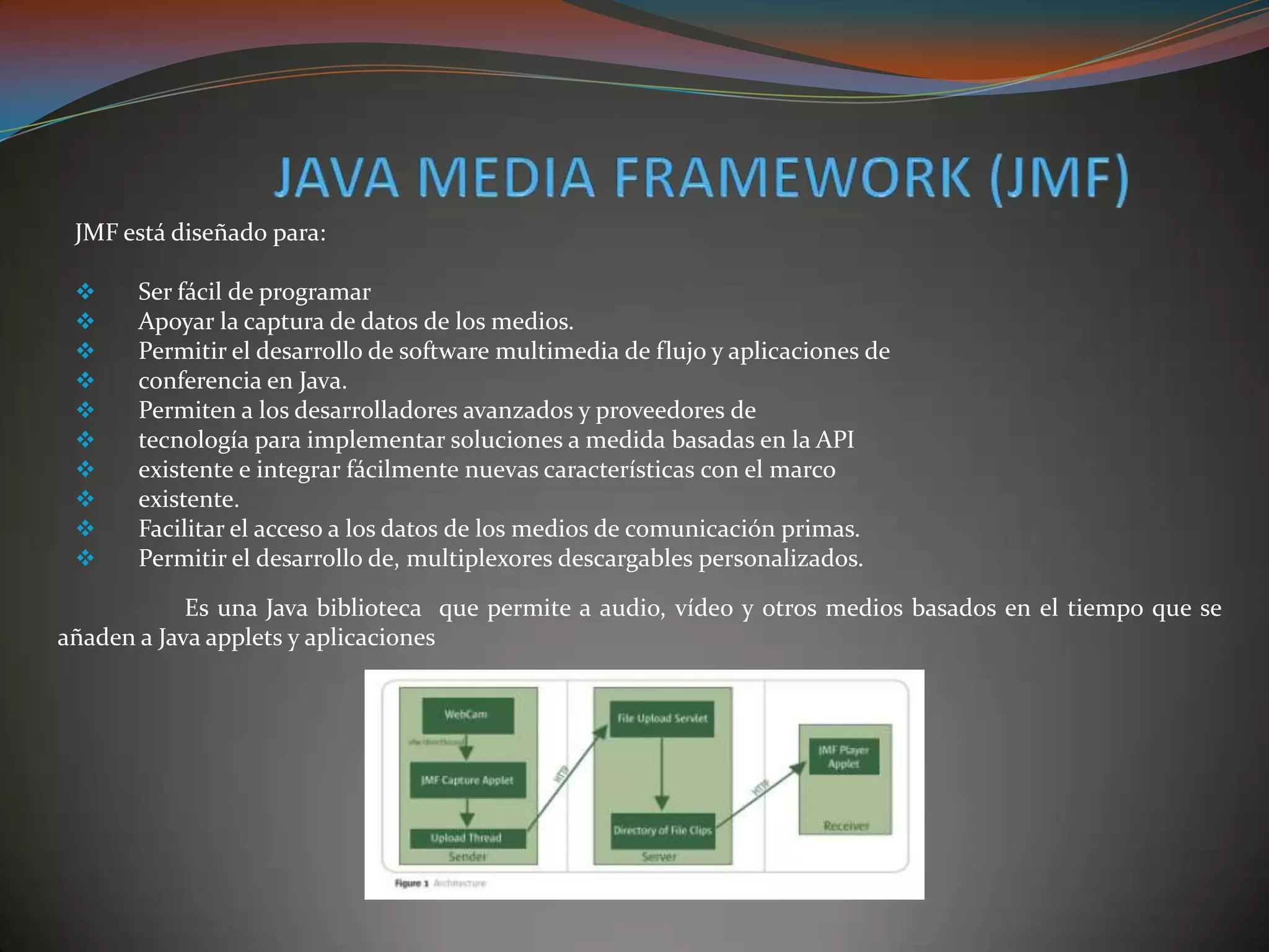 JMF está diseñado para:
 Ser fácil de programar
 Apoyar la captura de datos de los medios.
 Permitir el desarrollo de software multimedia de flujo y aplicaciones de
 conferencia en Java.
 Permiten a los desarrolladores avanzados y proveedores de
 tecnología para implementar soluciones a medida basadas en la API
 existente e integrar fácilmente nuevas características con el marco
 existente.
 Facilitar el acceso a los datos de los medios de comunicación primas.
 Permitir el desarrollo de, multiplexores descargables personalizados.
Es una Java biblioteca que permite a audio, vídeo y otros medios basados ​​en el tiempo que se
añaden a Java applets y aplicaciones
 