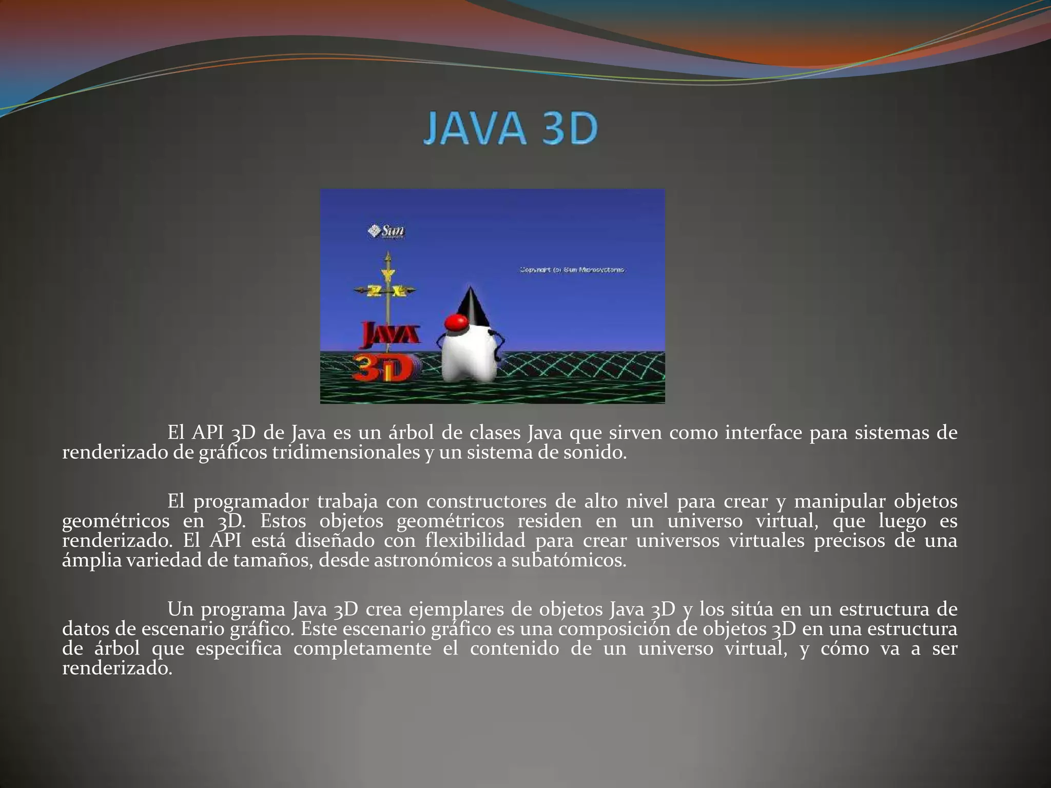 El API 3D de Java es un árbol de clases Java que sirven como interface para sistemas de
renderizado de gráficos tridimensionales y un sistema de sonido.
El programador trabaja con constructores de alto nivel para crear y manipular objetos
geométricos en 3D. Estos objetos geométricos residen en un universo virtual, que luego es
renderizado. El API está diseñado con flexibilidad para crear universos virtuales precisos de una
ámplia variedad de tamaños, desde astronómicos a subatómicos.
Un programa Java 3D crea ejemplares de objetos Java 3D y los sitúa en un estructura de
datos de escenario gráfico. Este escenario gráfico es una composición de objetos 3D en una estructura
de árbol que especifica completamente el contenido de un universo virtual, y cómo va a ser
renderizado.
 