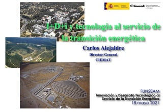 I+D+i y tecnología al servicio de
la transición energética
Carlos Alejaldre
Director-General
CIEMAT
FUNSEAM
Innovación y Desarrollo Tecnológico al
Servicio de la Transición Energética
18 mayo 2021
 