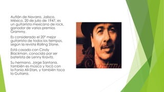 Autlán de Navarro, Jalisco, 
México, 20 de julio de 1947, es 
un guitarrista mexicano de rock, 
ganador de varios premios 
Grammy. 
Es considerado el 20º mejor 
guitarrista de todos los tiempos, 
según la revista Rolling Stone. 
Está casado con Cindy 
Blackman, conocida por ser 
baterista de Lenny Kravitz. 
Su hermano, Jorge Santana, 
también es músico y tocó con 
la Fania All-Stars, y también toca 
la Guitarra. 
 