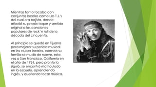 Mientras tanto tocaba con 
conjuntos locales como Los T.J.'s 
del cual era bajista, donde 
añadió su propio toque y sentido 
original a las canciones 
populares de rock 'n roll de la 
década del cincuenta. 
Al principio se quedó en Tijuana 
para mejorar su pericia musical 
en los clubes locales, cuando su 
familia se mudó de nuevo, esta 
vez a San Francisco, California en 
el año de 1961, pero pronto la 
siguió, se encontró matriculado 
en la escuela, aprendiendo 
inglés, y queriendo tocar música. 
 