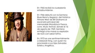 En 1965 recibió la ciudadanía 
estadounidense. 
En 1966 debutó con la Santana 
Blues Band y llegaron, del histórico 
Filmore West de Bill Grahams al 
escenario principal del 
memorable Woodstock Peace, 
Love, Music festival, donde el 16 
de agosto de 1969, Santana 
entregó a las masas su explosión 
de rock con sabor latino. 
En 1973 se une sentimentalmente 
a Deborah King, con quien ha 
procreado a sus hijos Salvador, 
Estela y Angélica. 
 