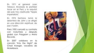 En 1971 el general Juan 
Velasco Alvarado le prohibió 
tocar en el Perú y lo expulsó 
del país tras clasificarle "hippie 
imperialista". 
En 1972 Santana tomó la 
delantera de John y se dirigió 
en una dirección espiritual, de 
jazz / fusión. 
Para 1992 canceló su contrato 
con Columbia y después 
grabó con Polygram y Arista 
Records. 
En 2007 colabora en la 
canción "Into the Night" de 
Chad Kroeger, vocalista de 
Nickelback. 
 