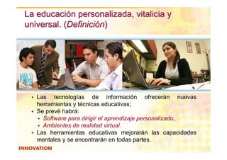 La educación personalizada, vitalicia y
universal. (Definición)




 • Las tecnologías de información ofrecerán nuevas
   herramientas y técnicas educativas;
 • Se prevé habrá:
   • Software para dirigir el aprendizaje personalizado,
   • Ambientes de realidad virtual.
 • Las herramientas educativas mejorarán las capacidades
   mentales y se encontrarán en todas partes.
                            © 2008. Dirección de Innovación y Desarrollo Regional. ITESM Campus Guadalajara Derechos
                            Reservados
 