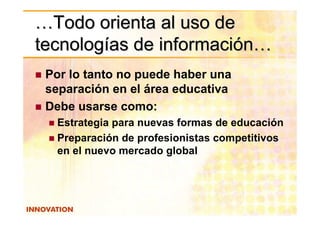 …Todo orienta al uso de
tecnologías de información…
 Por lo tanto no puede haber una
 separación en el área educativa
 Debe usarse como:
  Estrategia para nuevas formas de educación
  Preparación de profesionistas competitivos
  en el nuevo mercado global
 