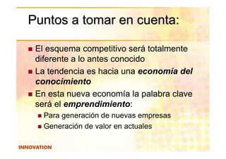 Puntos a tomar en cuenta:

 El esquema competitivo será totalmente
 diferente a lo antes conocido
 La tendencia es hacia una economía del
 conocimiento
 En esta nueva economía la palabra clave
 será el emprendimiento:
   Para generación de nuevas empresas
   Generación de valor en actuales
 